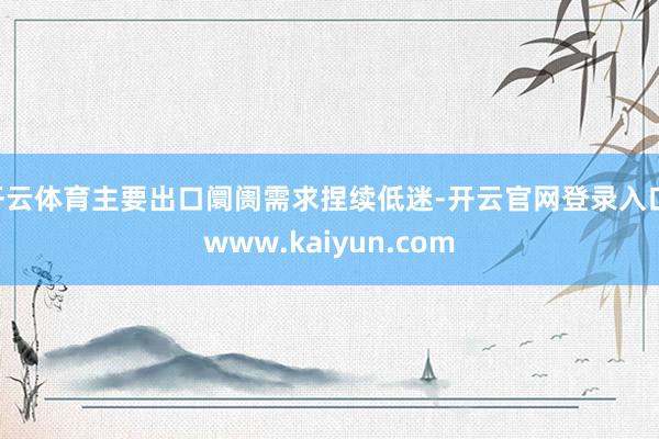 开云体育主要出口阛阓需求捏续低迷-开云官网登录入口 www.kaiyun.com