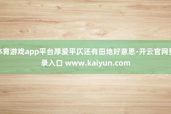 体育游戏app平台厚爱平仄还有田地好意思-开云官网登录入口 www.kaiyun.com