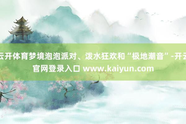 云开体育梦境泡泡派对、泼水狂欢和“极地潮音”-开云官网登录入口 www.kaiyun.com
