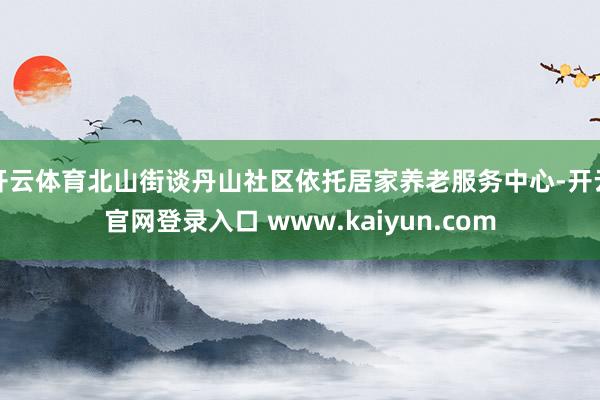 开云体育北山街谈丹山社区依托居家养老服务中心-开云官网登录入口 www.kaiyun.com