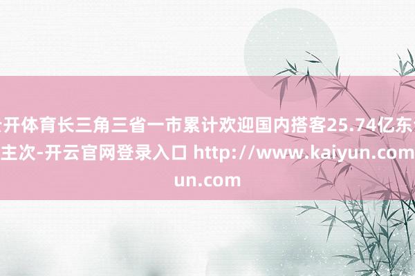云开体育长三角三省一市累计欢迎国内搭客25.74亿东谈主次-开云官网登录入口 http://www.kaiyun.com
