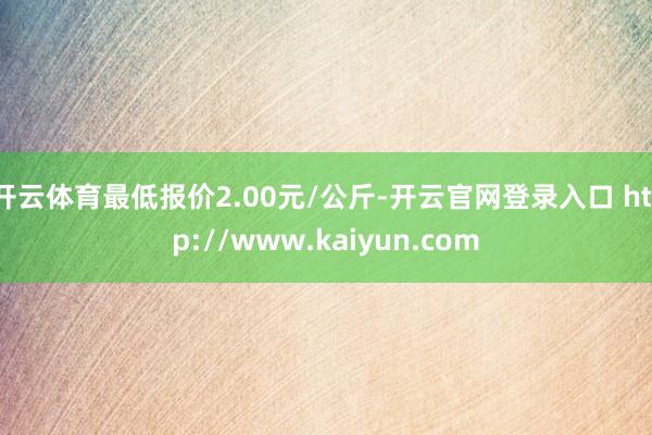 开云体育最低报价2.00元/公斤-开云官网登录入口 http://www.kaiyun.com