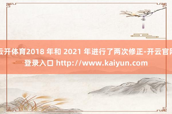 云开体育2018 年和 2021 年进行了两次修正-开云官网登录入口 http://www.kaiyun.com