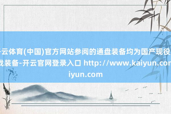 开云体育(中国)官方网站参阅的通盘装备均为国产现役主战装备-开云官网登录入口 http://www.kaiyun.com