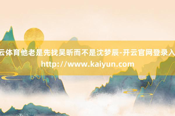 开云体育他老是先找吴昕而不是沈梦辰-开云官网登录入口 http://www.kaiyun.com