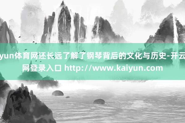 开yun体育网还长远了解了钢琴背后的文化与历史-开云官网登录入口 http://www.kaiyun.com