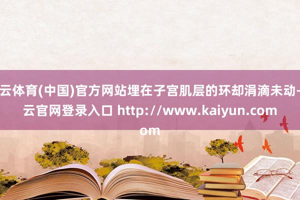 开云体育(中国)官方网站埋在子宫肌层的环却涓滴未动-开云官网登录入口 http://www.kaiyun.com