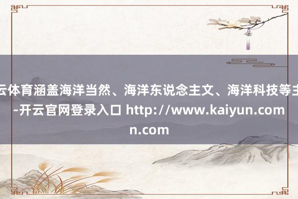 开云体育涵盖海洋当然、海洋东说念主文、海洋科技等主题-开云官网登录入口 http://www.kaiyun.com