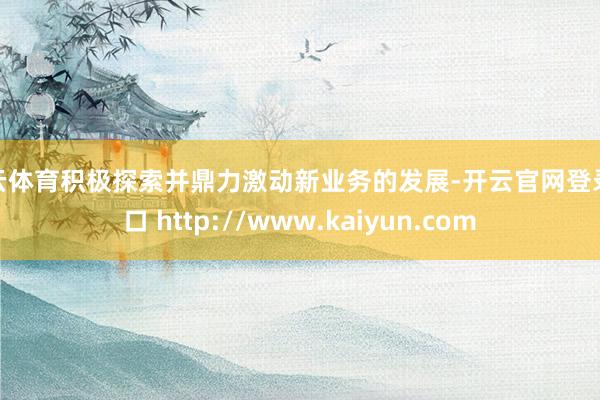 开云体育积极探索并鼎力激动新业务的发展-开云官网登录入口 http://www.kaiyun.com