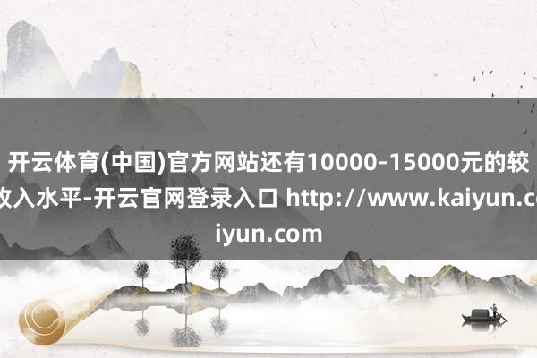 开云体育(中国)官方网站还有10000-15000元的较高收入水平-开云官网登录入口 http://www.kaiyun.com