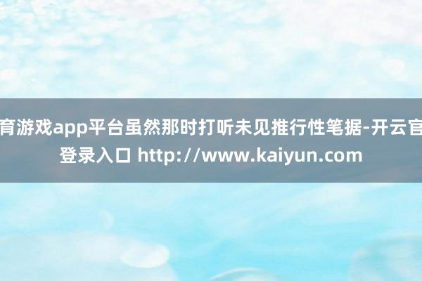 体育游戏app平台虽然那时打听未见推行性笔据-开云官网登录入口 http://www.kaiyun.com