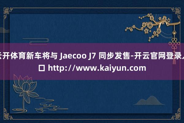 云开体育新车将与 Jaecoo J7 同步发售-开云官网登录入口 http://www.kaiyun.com