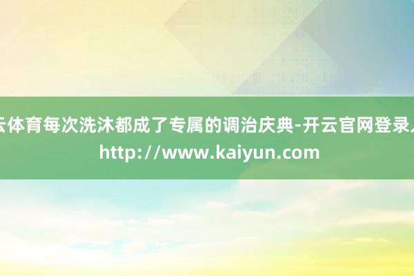 开云体育每次洗沐都成了专属的调治庆典-开云官网登录入口 http://www.kaiyun.com