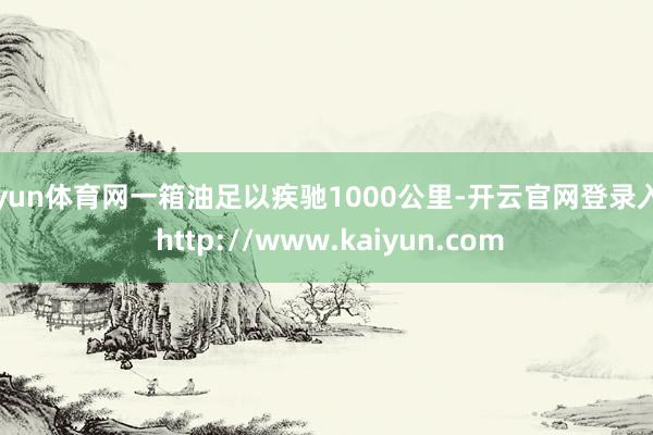 开yun体育网一箱油足以疾驰1000公里-开云官网登录入口 http://www.kaiyun.com