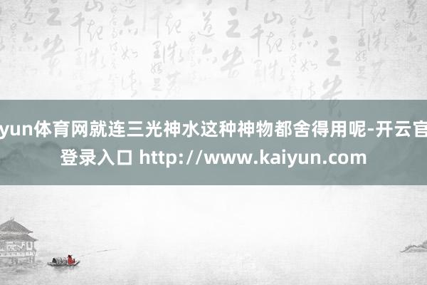 开yun体育网就连三光神水这种神物都舍得用呢-开云官网登录入口 http://www.kaiyun.com