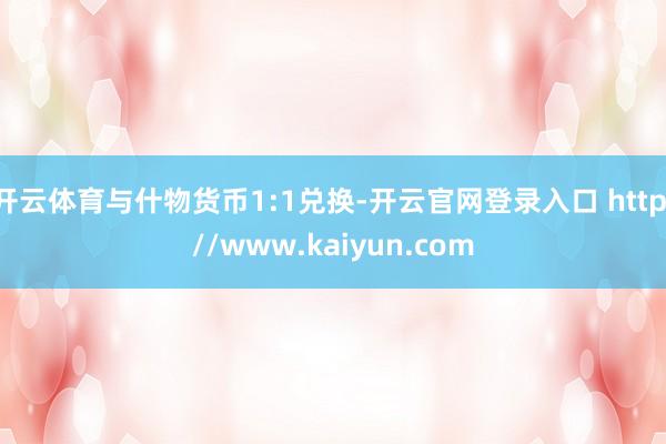 开云体育与什物货币1:1兑换-开云官网登录入口 http://www.kaiyun.com