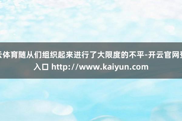 开云体育随从们组织起来进行了大限度的不平-开云官网登录入口 http://www.kaiyun.com