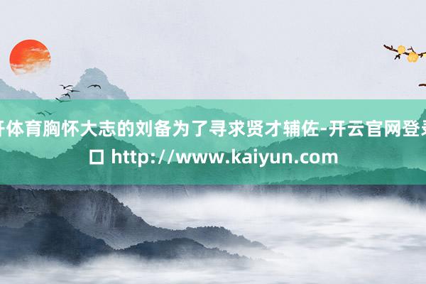 云开体育胸怀大志的刘备为了寻求贤才辅佐-开云官网登录入口 http://www.kaiyun.com