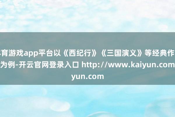 体育游戏app平台以《西纪行》《三国演义》等经典作品为例-开云官网登录入口 http://www.kaiyun.com
