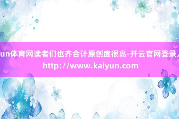 开yun体育网读者们也齐合计原创度很高-开云官网登录入口 http://www.kaiyun.com