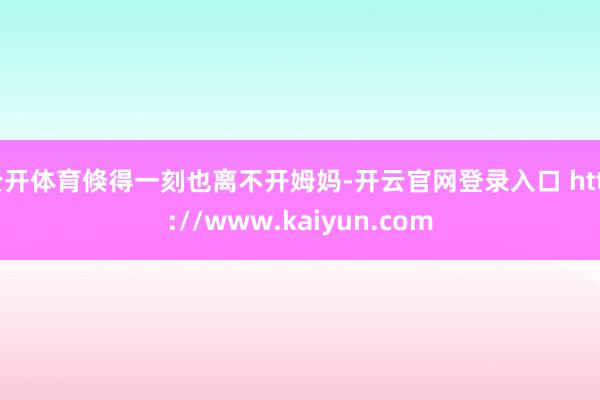 云开体育倏得一刻也离不开姆妈-开云官网登录入口 http://www.kaiyun.com