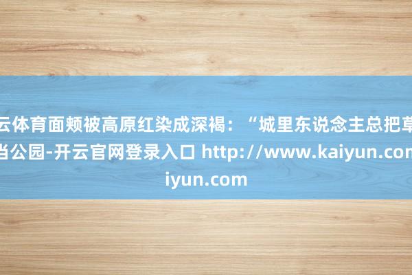 开云体育面颊被高原红染成深褐:“城里东说念主总把草原当公园-开云官网登录入口 http://www.kaiyun.com