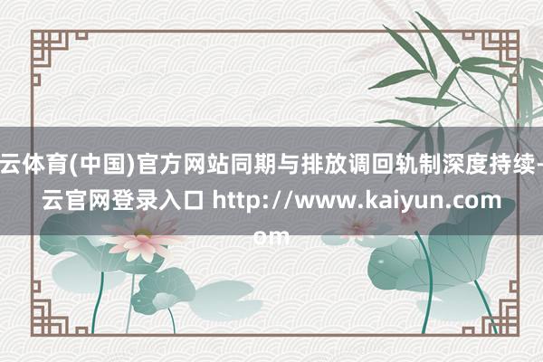 开云体育(中国)官方网站同期与排放调回轨制深度持续-开云官网登录入口 http://www.kaiyun.com