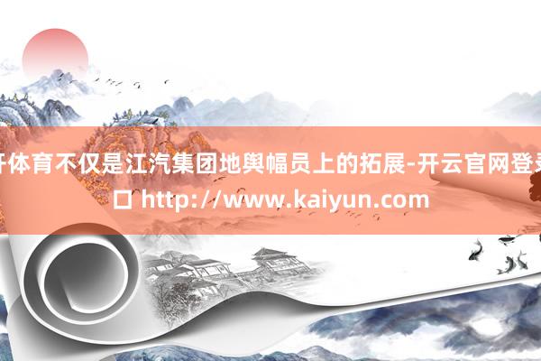 云开体育不仅是江汽集团地舆幅员上的拓展-开云官网登录入口 http://www.kaiyun.com