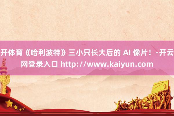 云开体育《哈利波特》三小只长大后的 AI 像片！-开云官网登录入口 http://www.kaiyun.com
