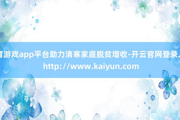 体育游戏app平台助力清寒家庭脱贫增收-开云官网登录入口 http://www.kaiyun.com