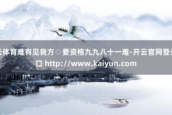 开云体育唯有见我方◇要资格九九八十一难-开云官网登录入口 http://www.kaiyun.com
