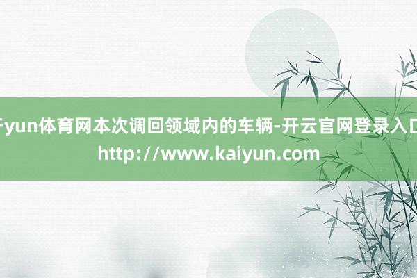 开yun体育网　　本次调回领域内的车辆-开云官网登录入口 http://www.kaiyun.com