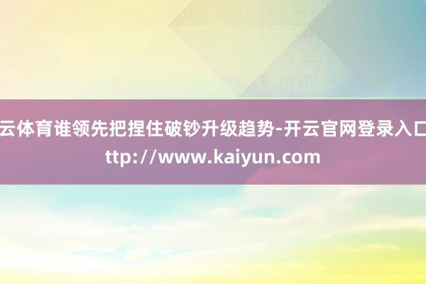开云体育谁领先把捏住破钞升级趋势-开云官网登录入口 http://www.kaiyun.com