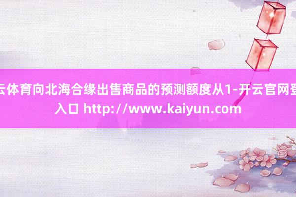 开云体育向北海合缘出售商品的预测额度从1-开云官网登录入口 http://www.kaiyun.com