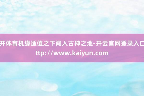 云开体育机缘适值之下闯入古神之地-开云官网登录入口 http://www.kaiyun.com
