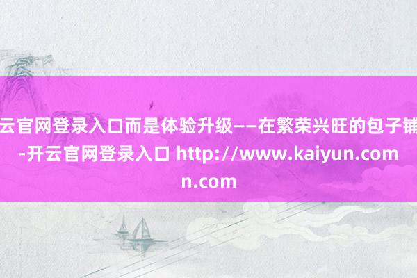 开云官网登录入口而是体验升级——在繁荣兴旺的包子铺里-开云官网登录入口 http://www.kaiyun.com