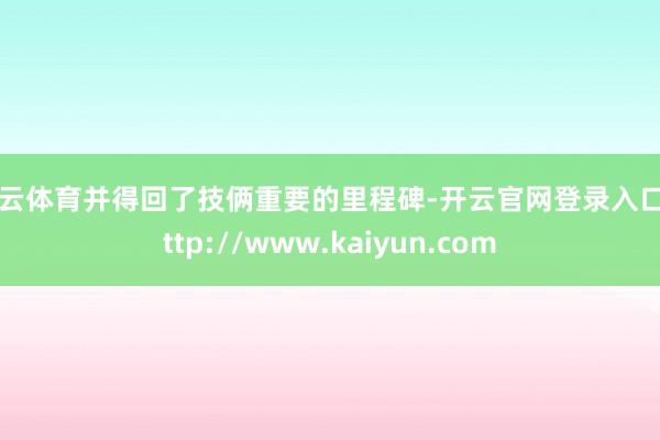 开云体育并得回了技俩重要的里程碑-开云官网登录入口 http://www.kaiyun.com