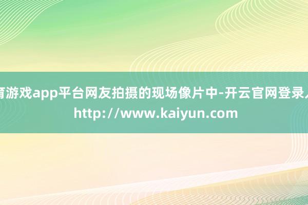 体育游戏app平台网友拍摄的现场像片中-开云官网登录入口 http://www.kaiyun.com