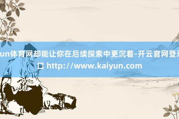 开yun体育网却能让你在后续探索中更沉着-开云官网登录入口 http://www.kaiyun.com