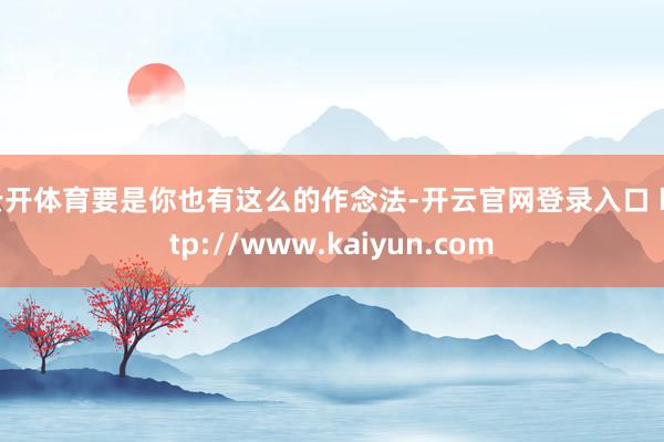 云开体育要是你也有这么的作念法-开云官网登录入口 http://www.kaiyun.com