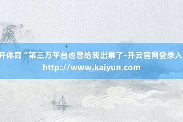 云开体育“第三方平台也曾给我出票了-开云官网登录入口 http://www.kaiyun.com