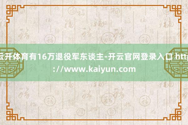 云开体育有16万退役军东谈主-开云官网登录入口 http://www.kaiyun.com