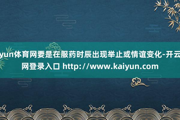 开yun体育网要是在服药时辰出现举止或情谊变化-开云官网登录入口 http://www.kaiyun.com
