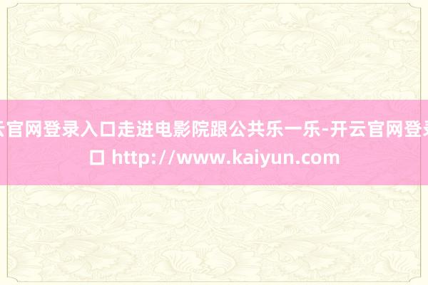 开云官网登录入口走进电影院跟公共乐一乐-开云官网登录入口 http://www.kaiyun.com