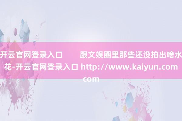 开云官网登录入口        跟文娱圈里那些还没拍出啥水花-开云官网登录入口 http://www.kaiyun.com
