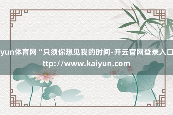 开yun体育网“只须你想见我的时间-开云官网登录入口 http://www.kaiyun.com