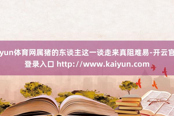 开yun体育网属猪的东谈主这一谈走来真阻难易-开云官网登录入口 http://www.kaiyun.com