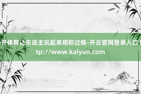 云开体育让东谈主玩起来相称过瘾-开云官网登录入口 http://www.kaiyun.com