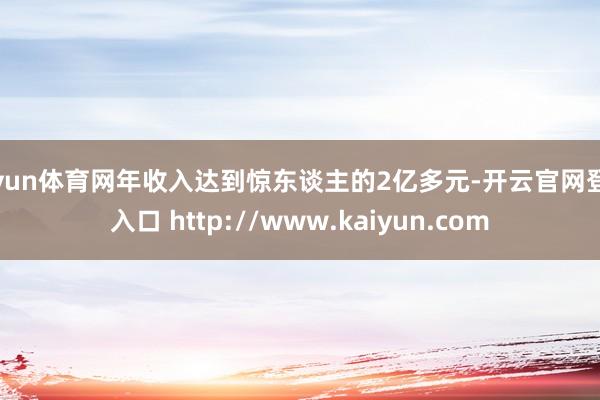 开yun体育网年收入达到惊东谈主的2亿多元-开云官网登录入口 http://www.kaiyun.com