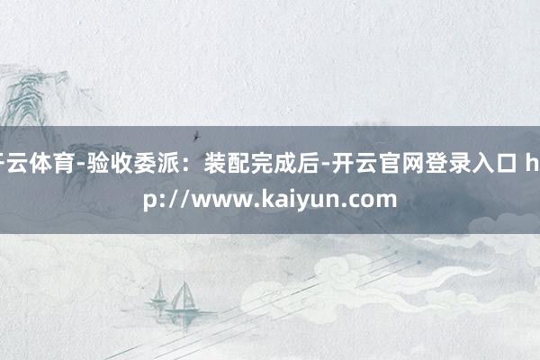 开云体育-验收委派：装配完成后-开云官网登录入口 http://www.kaiyun.com
